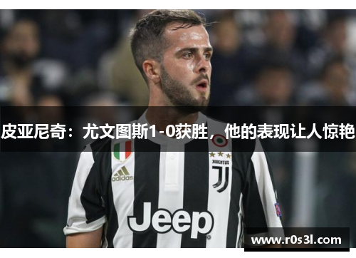 皮亚尼奇：尤文图斯1-0获胜，他的表现让人惊艳
