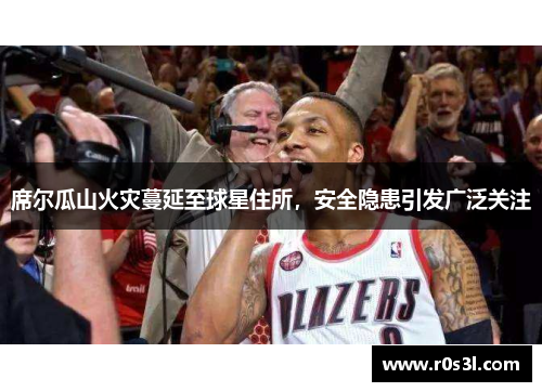 席尔瓜山火灾蔓延至球星住所，安全隐患引发广泛关注