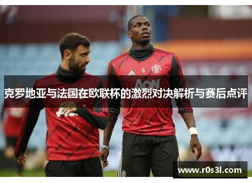 克罗地亚与法国在欧联杯的激烈对决解析与赛后点评