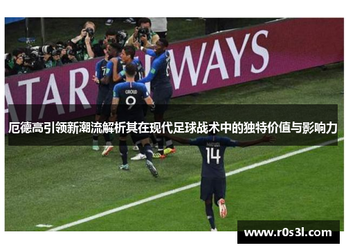 厄德高引领新潮流解析其在现代足球战术中的独特价值与影响力