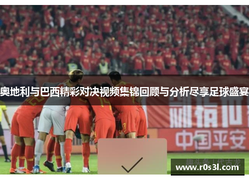 奥地利与巴西精彩对决视频集锦回顾与分析尽享足球盛宴