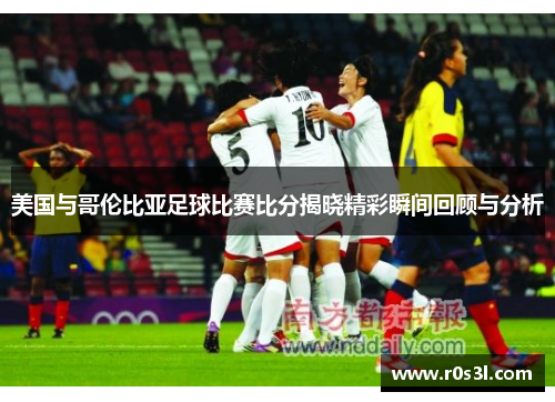 美国与哥伦比亚足球比赛比分揭晓精彩瞬间回顾与分析