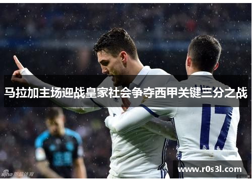 马拉加主场迎战皇家社会争夺西甲关键三分之战