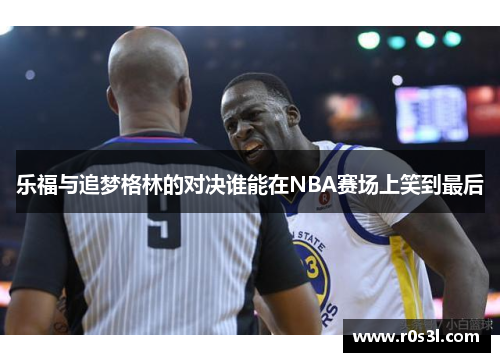 乐福与追梦格林的对决谁能在NBA赛场上笑到最后