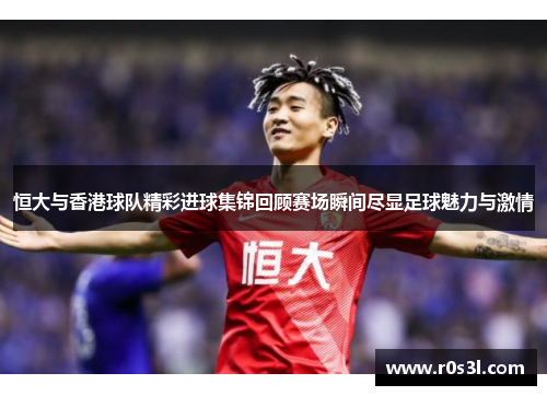 恒大与香港球队精彩进球集锦回顾赛场瞬间尽显足球魅力与激情