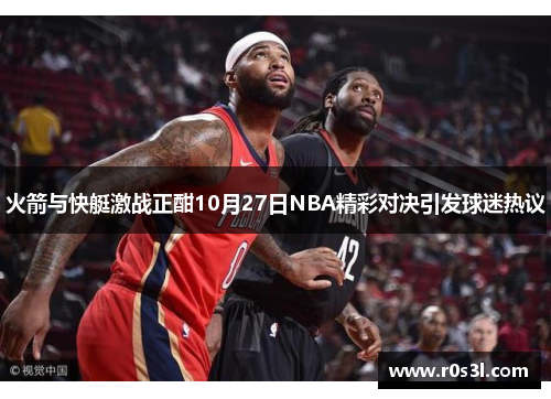 火箭与快艇激战正酣10月27日NBA精彩对决引发球迷热议