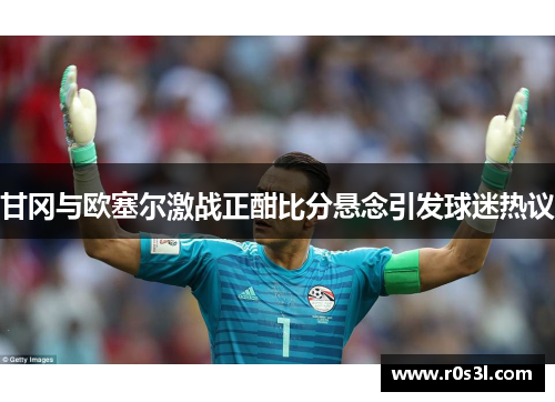 甘冈与欧塞尔激战正酣比分悬念引发球迷热议