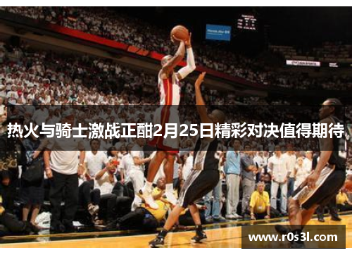 热火与骑士激战正酣2月25日精彩对决值得期待