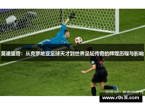 莫德里奇：从克罗地亚足球天才到世界足坛传奇的辉煌历程与影响