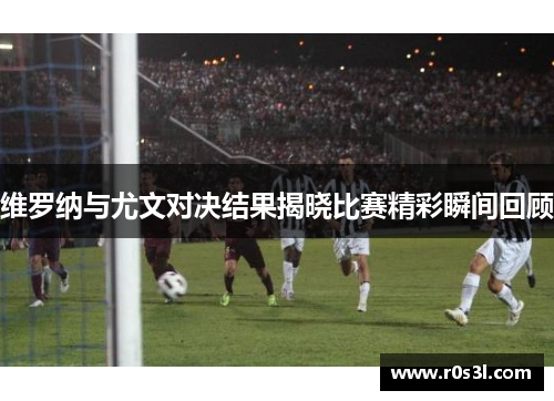 维罗纳与尤文对决结果揭晓比赛精彩瞬间回顾