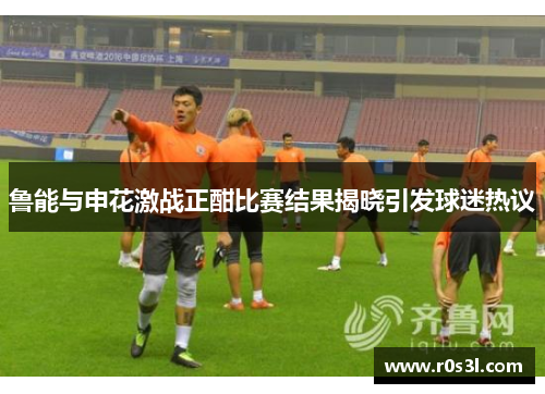 鲁能与申花激战正酣比赛结果揭晓引发球迷热议